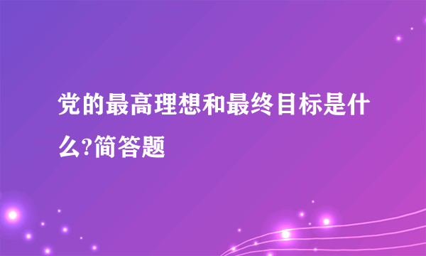 党的最高理想和最终目标是什么?简答题