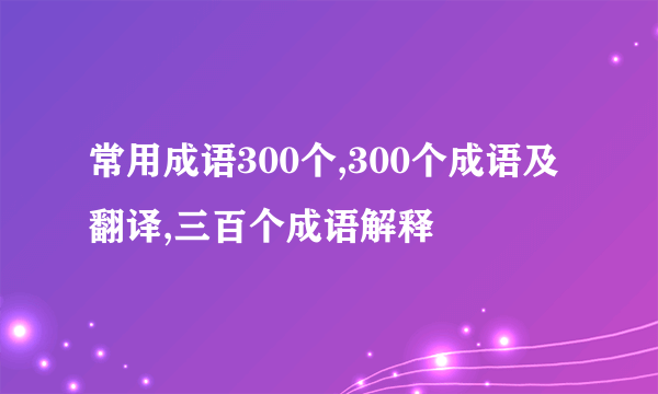 常用成语300个,300个成语及翻译,三百个成语解释