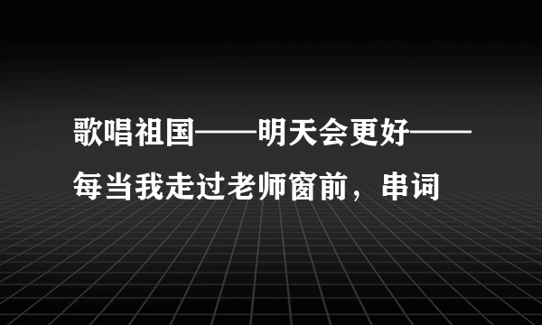 歌唱祖国——明天会更好——每当我走过老师窗前，串词