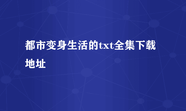 都市变身生活的txt全集下载地址