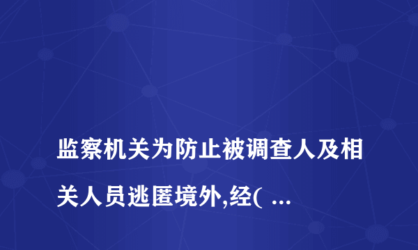 
监察机关为防止被调查人及相关人员逃匿境外,经( )批准,可以对被调查人及相关人员采取限制出境措施,
