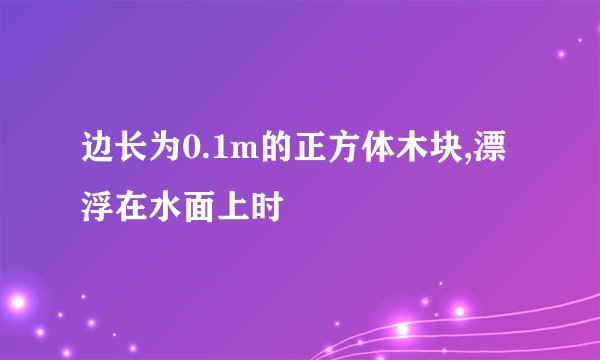 边长为0.1m的正方体木块,漂浮在水面上时