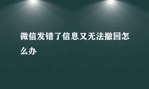 微信发错了信息又无法撤回怎么办