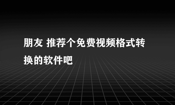 朋友 推荐个免费视频格式转换的软件吧