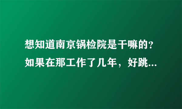 想知道南京锅检院是干嘛的？如果在那工作了几年，好跳槽吗？跳槽能去哪些单位？