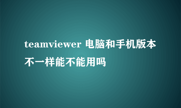 teamviewer 电脑和手机版本不一样能不能用吗