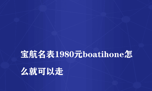 
宝航名表1980元boatihone怎么就可以走
