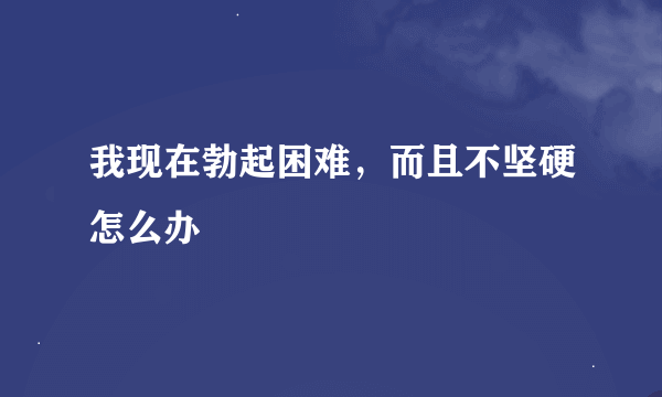 我现在勃起困难，而且不坚硬怎么办