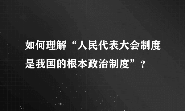 如何理解“人民代表大会制度是我国的根本政治制度”？