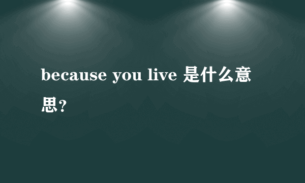 because you live 是什么意思？