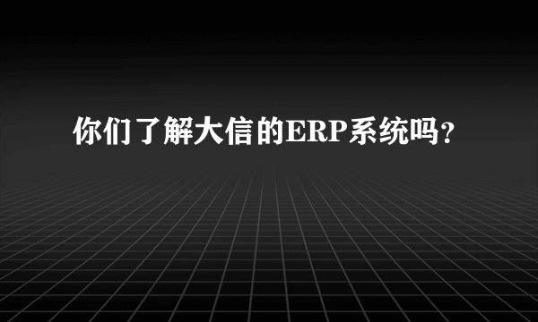 你们了解大信的ERP系统吗？