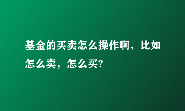 基金的买卖怎么操作啊，比如怎么卖，怎么买?