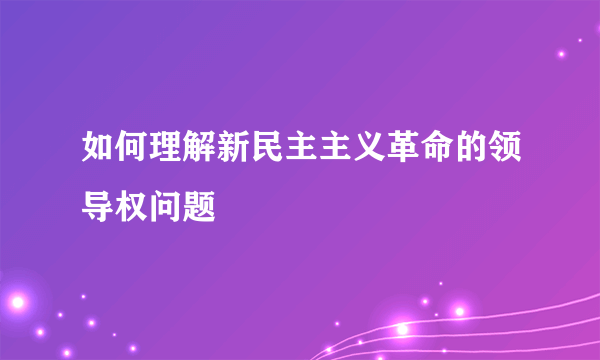 如何理解新民主主义革命的领导权问题