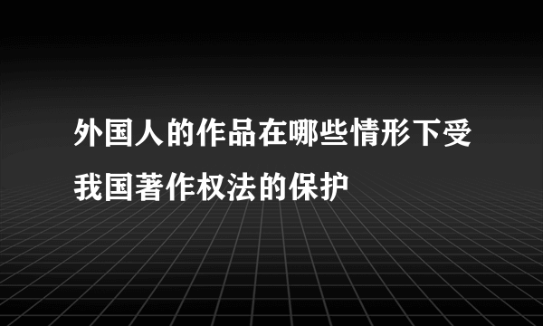 外国人的作品在哪些情形下受我国著作权法的保护