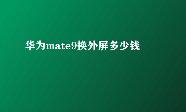 华为mate9换外屏多少钱