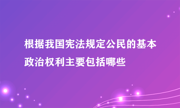 根据我国宪法规定公民的基本政治权利主要包括哪些