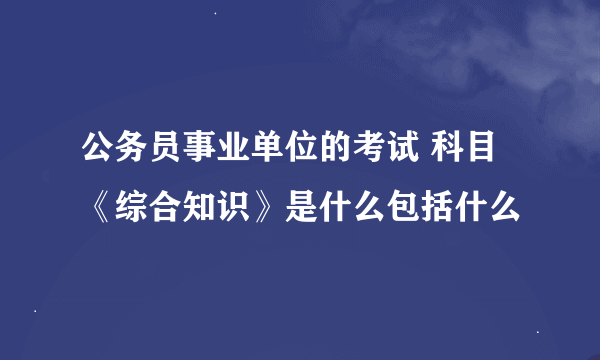 公务员事业单位的考试 科目《综合知识》是什么包括什么