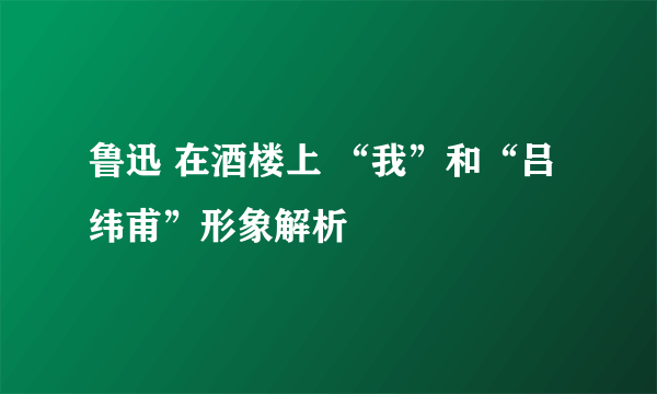 鲁迅 在酒楼上 “我”和“吕纬甫”形象解析