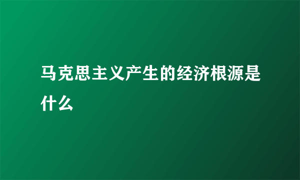 马克思主义产生的经济根源是什么