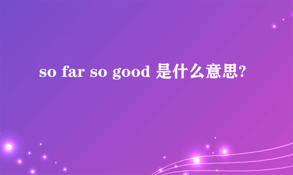 so far so good 是什么意思?