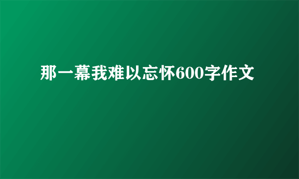 那一幕我难以忘怀600字作文