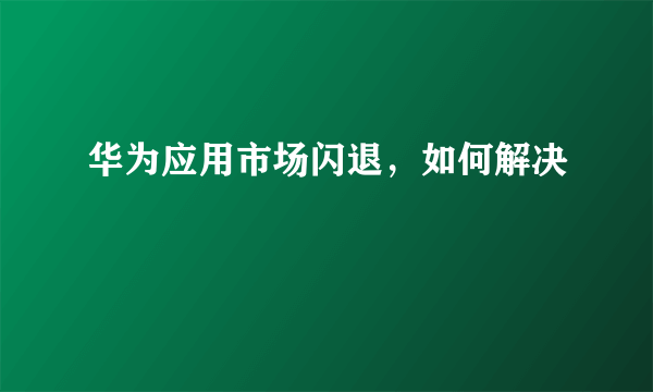 华为应用市场闪退，如何解决