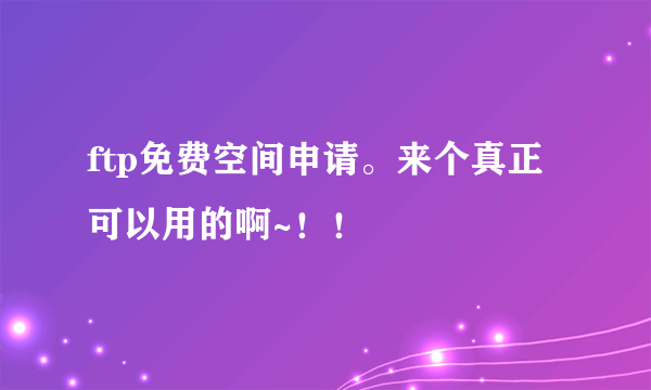 ftp免费空间申请。来个真正可以用的啊~！！