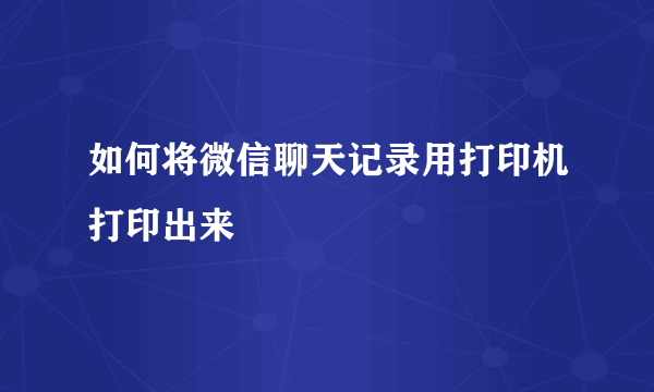 如何将微信聊天记录用打印机打印出来