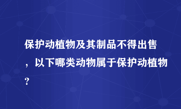 保护动植物及其制品不得出售，以下哪类动物属于保护动植物？