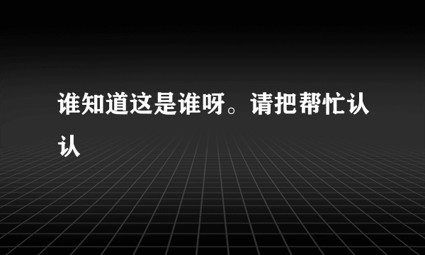 谁知道这是谁呀。请把帮忙认认