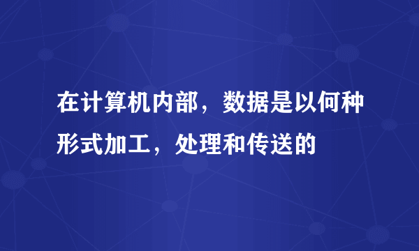 在计算机内部，数据是以何种形式加工，处理和传送的