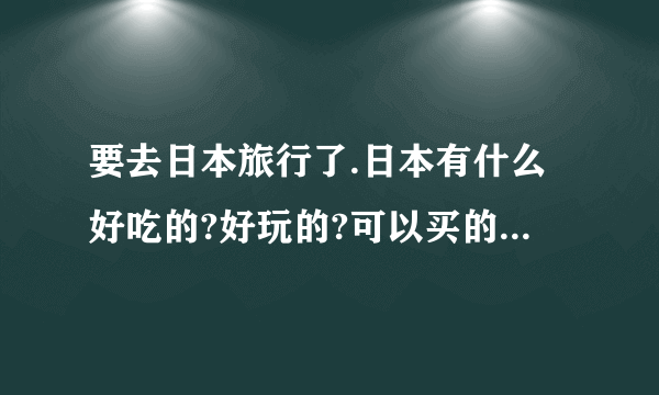 要去日本旅行了.日本有什么好吃的?好玩的?可以买的东西吗?