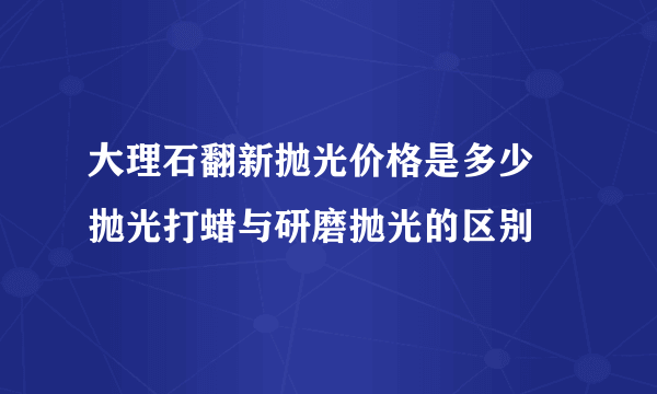 大理石翻新抛光价格是多少 抛光打蜡与研磨抛光的区别