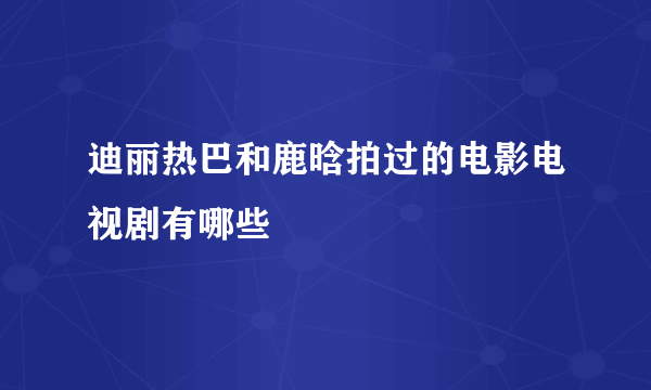 迪丽热巴和鹿晗拍过的电影电视剧有哪些