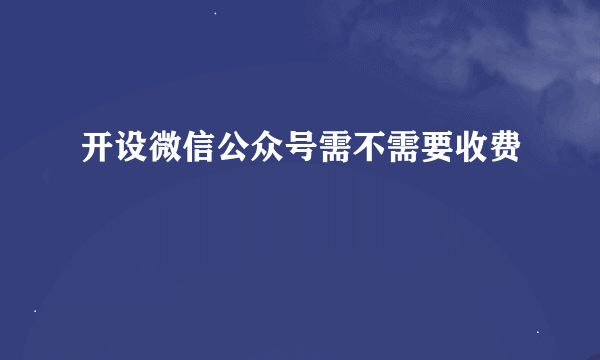 开设微信公众号需不需要收费