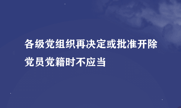 各级党组织再决定或批准开除党员党籍时不应当