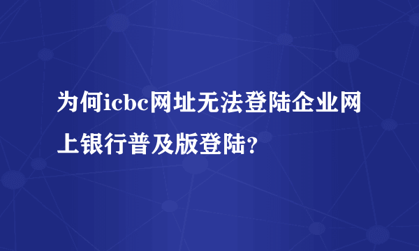 为何icbc网址无法登陆企业网上银行普及版登陆？