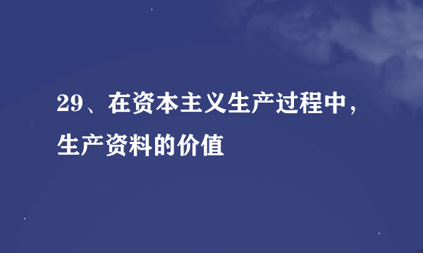 29、在资本主义生产过程中，生产资料的价值