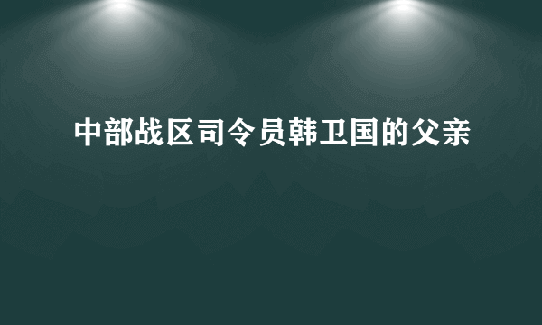 中部战区司令员韩卫国的父亲