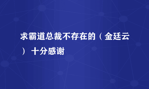 求霸道总裁不存在的（金廷云） 十分感谢