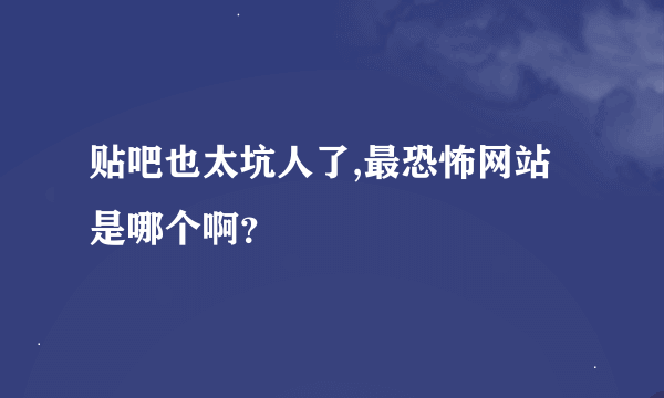 贴吧也太坑人了,最恐怖网站是哪个啊？