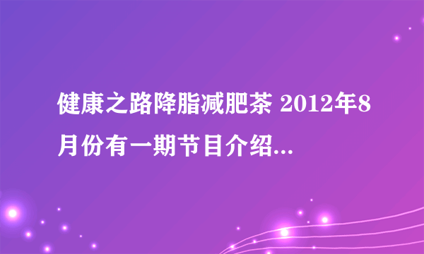 健康之路降脂减肥茶 2012年8月份有一期节目介绍过降脂减肥茶，谁知道具体是哪一期的啊？谢谢了！！！