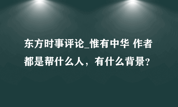 东方时事评论_惟有中华 作者都是帮什么人，有什么背景？