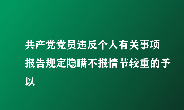 共产党党员违反个人有关事项报告规定隐瞒不报情节较重的予以