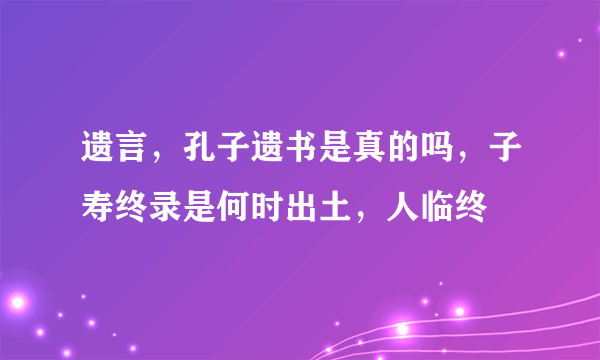 遗言，孔子遗书是真的吗，子寿终录是何时出土，人临终