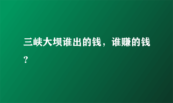 三峡大坝谁出的钱，谁赚的钱？