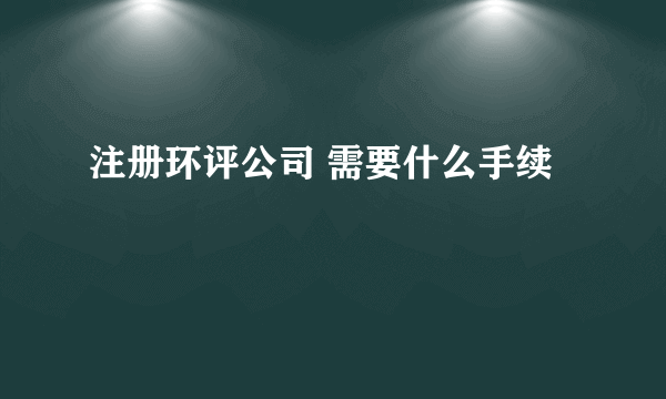 注册环评公司 需要什么手续