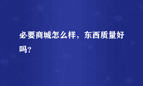 必要商城怎么样，东西质量好吗？