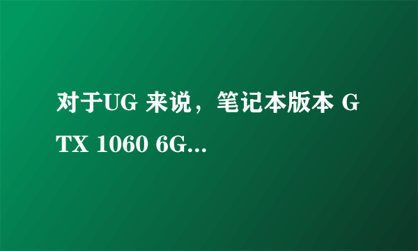 对于UG 来说，笔记本版本 GTX 1060 6G 与P600 4G 相差多少？ 求告知，谢谢!