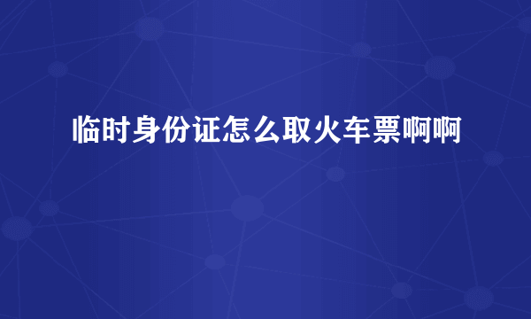 临时身份证怎么取火车票啊啊